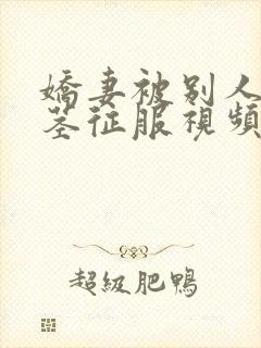 娇妻被别人的巨茎征服视频