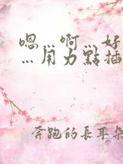 嗯…啊…好舒服…用力点插