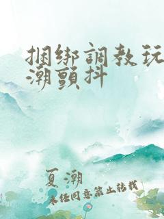 捆绑调教玩弄高潮颤抖