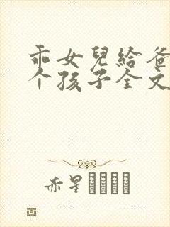 乖女儿给爸爸生个孩子全文免费阅读