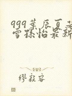 999叶辰夏若雪孙怡最新章节
