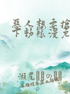恶人想要抢救一下动态漫免费全集免费播放