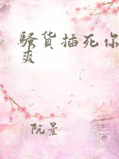 骚货插死你爽不爽