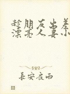 趁朋友出差征服漂亮人妻小说
