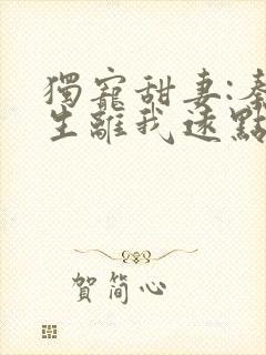 独宠甜妻:秦先生离我远点