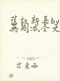 旧故新长by诗无删减全文免费阅读