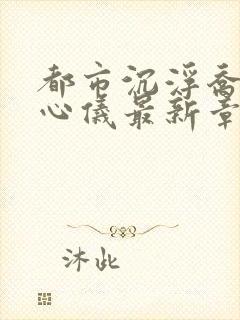 都市沉浮乔梁叶心仪最新章节更新