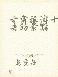 甘肃旅游十大必去的景点