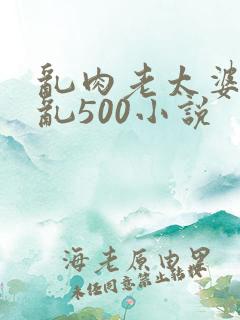乱肉老太婆合集乱500小说