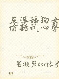 反派舔狗女主们偷听我心声后集体倒追我