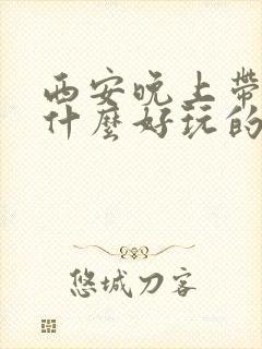 西安晚上带娃有什么好玩的地方推荐