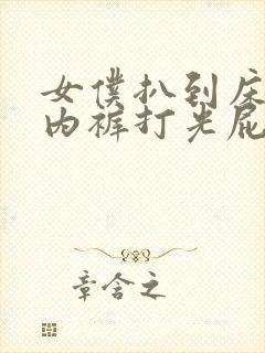 女仆扒到床脱了内裤打光屁股视频