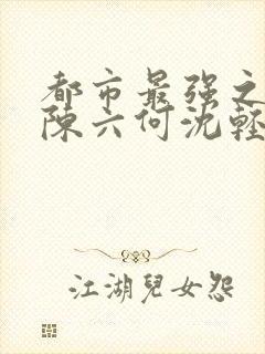 都市最强之狂兵陈六何沈轻舞