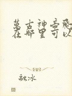 万古神帝飞天鱼在哪里可以免费阅读