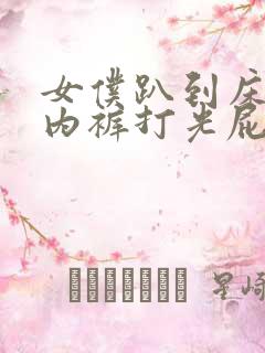 女仆趴到床脱了内裤打光屁股小说