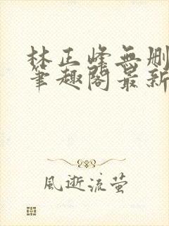 林正峰无删减版笔趣阁最新章节