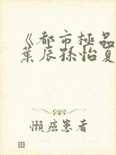 《都市极品医神叶辰孙怡夏若雪》阅读全文