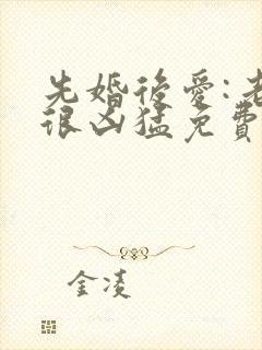 先婚后爱:老公很凶猛免费阅读全文全文