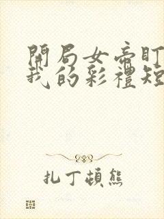 开局女帝盯上了我的彩礼短剧全集