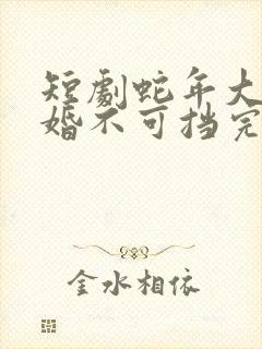 短剧蛇年大吉之婚不可挡完整版