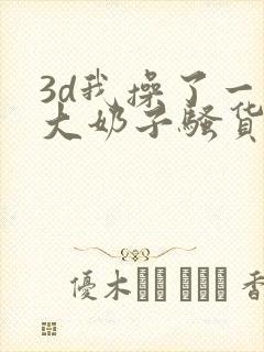 3d我操了一个大奶子骚货