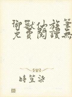 御兽仙族笔趣阁免费阅读无弹窗