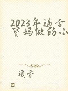 2023年适合宝妈做的小生意