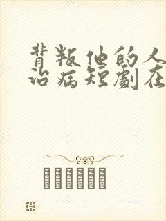 背叛他的人求他治病短剧在线播放