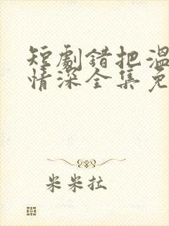 短剧错把温柔当情深全集免费完整版