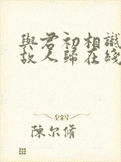 与君初相识恰似故人归在线观看全集免费播放