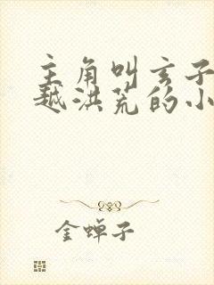 主角叫玄子清穿越洪荒的小说