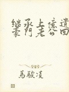 继承上亿遗产后豪门老公回来了免费阅读全文