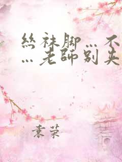 丝袜脚…不要啊…老师别夹视频