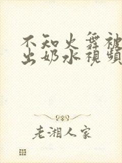 不知火舞被调教出奶水视频