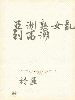 亚洲熟女乱妇爽到高潮