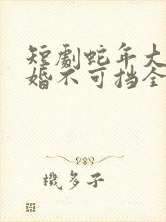 短剧蛇年大吉之婚不可挡全集