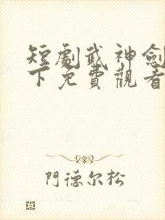 短剧武神剑指天下免费观看