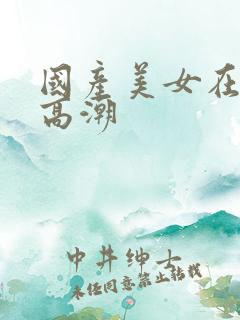 国产美女在线看高潮