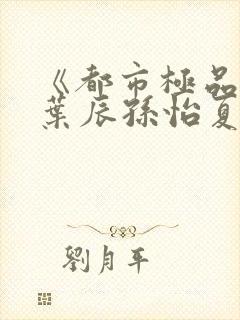 《都市极品医神叶辰孙怡夏若雪》