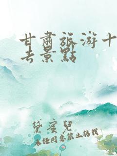 甘肃旅游十大必去景点