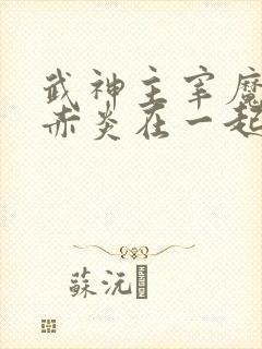 武神主宰魔厉和赤炎在一起