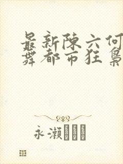最新陈六何沈轻舞都市狂枭