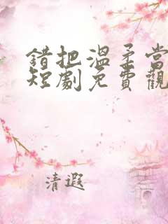 错把温柔当深情短剧免费观看合集