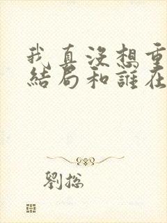 我真没想重生啊结局和谁在一起了