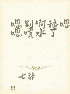 嗯别啊舔嗯到了嗯喷水了