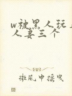 w被黑人玩弄的人妻三个