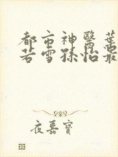 都市神医叶辰夏若雪孙怡最新章节免费阅读