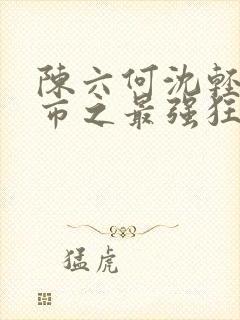 陈六何沈轻舞都市之最强狂兵