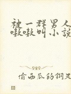 被一群男人玩得嗷嗷叫小说
