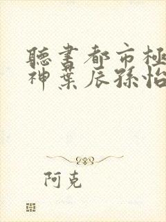 听书都市极品医神叶辰孙怡夏若雪小说